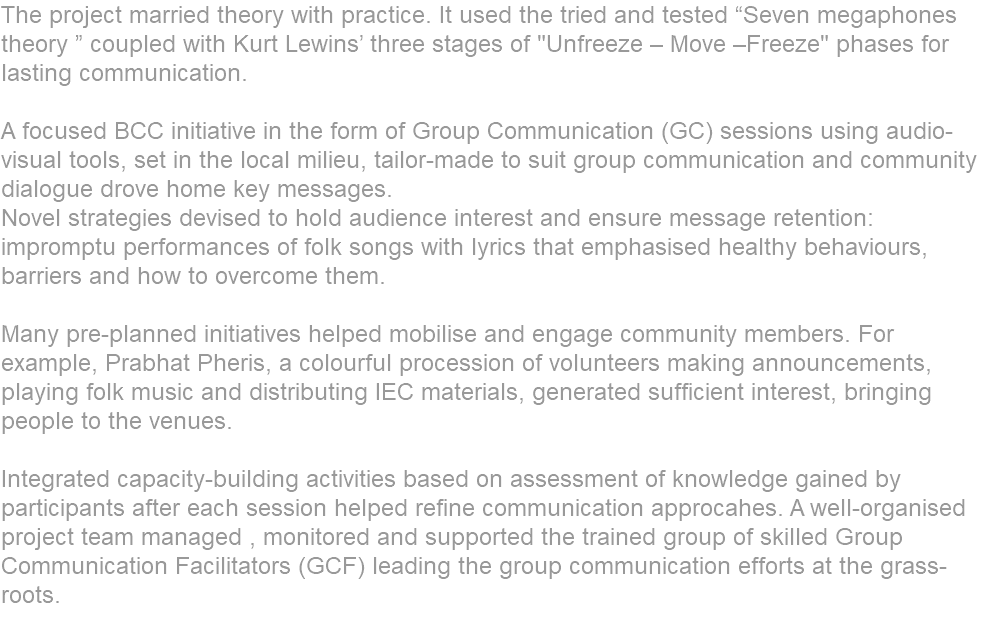 The project married theory with practice. It used the tried and tested “Seven megaphones theory ” coupled with Kurt Lewins’ three stages of "Unfreeze – Move –Freeze" phases for lasting communication. A focused BCC initiative in the form of Group Communication (GC) sessions using audio-visual tools, set in the local milieu, tailor-made to suit group communication and community dialogue drove home key messages. Novel strategies devised to hold audience interest and ensure message retention: impromptu performances of folk songs with lyrics that emphasised healthy behaviours, barriers and how to overcome them. Many pre-planned initiatives helped mobilise and engage community members. For example, Prabhat Pheris, a colourful procession of volunteers making announcements, playing folk music and distributing IEC materials, generated sufficient interest, bringing people to the venues. Integrated capacity-building activities based on assessment of knowledge gained by participants after each session helped refine communication approcahes. A well-organised project team managed , monitored and supported the trained group of skilled Group Communication Facilitators (GCF) leading the group communication efforts at the grass-roots. 